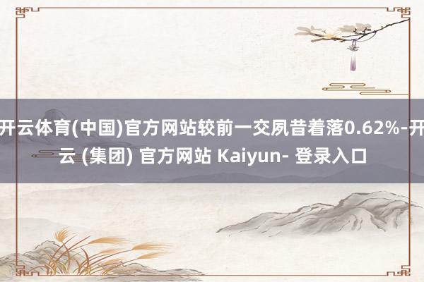 开云体育(中国)官方网站较前一交夙昔着落0.62%-开云 (集团) 官方网站 Kaiyun- 登录入口