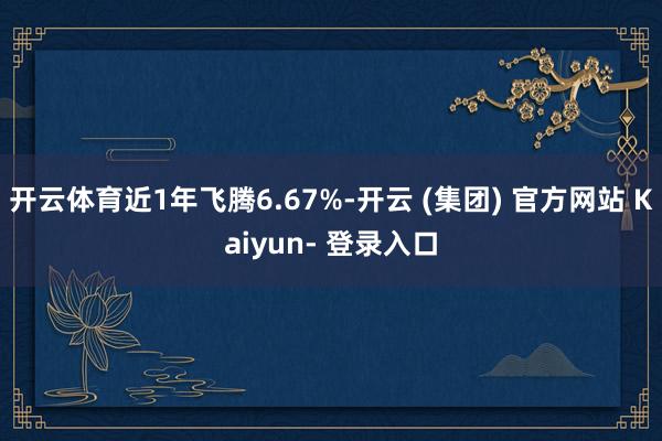 开云体育近1年飞腾6.67%-开云 (集团) 官方网站 Kaiyun- 登录入口
