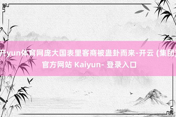 开yun体育网庞大国表里客商被蛊卦而来-开云 (集团) 官方网站 Kaiyun- 登录入口