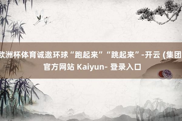 欧洲杯体育诚邀环球“跑起来”“跳起来”-开云 (集团) 官方网站 Kaiyun- 登录入口