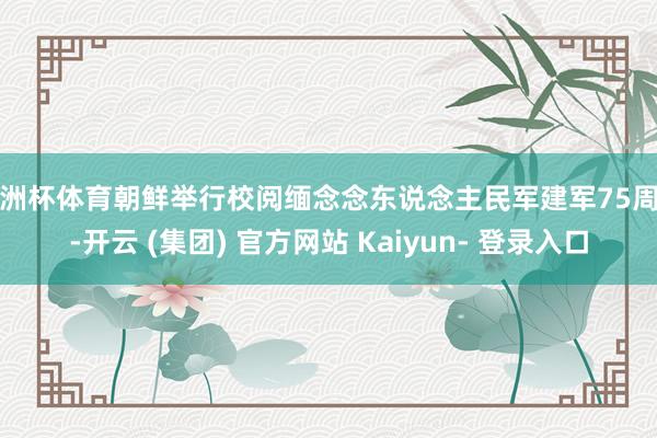 欧洲杯体育朝鲜举行校阅缅念念东说念主民军建军75周年-开云 (集团) 官方网站 Kaiyun- 登录入口