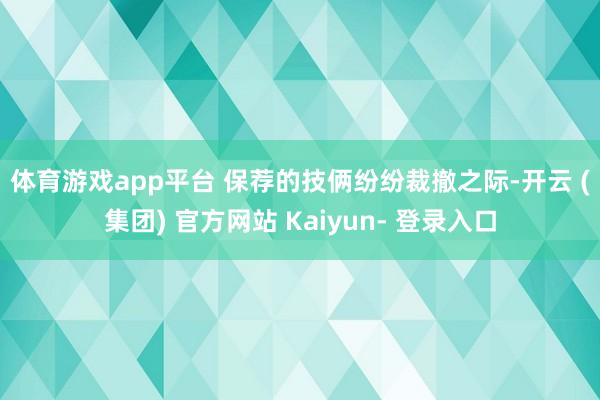 体育游戏app平台 　　保荐的技俩纷纷裁撤之际-开云 (集团) 官方网站 Kaiyun- 登录入口