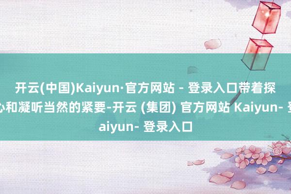 开云(中国)Kaiyun·官方网站 - 登录入口带着探索的初心和凝听当然的紧要-开云 (集团) 官方网站 Kaiyun- 登录入口
