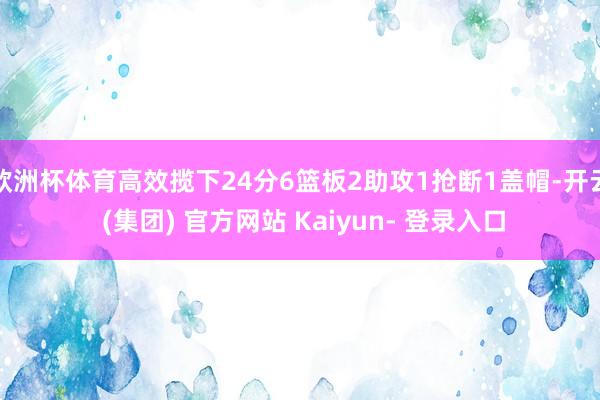 欧洲杯体育高效揽下24分6篮板2助攻1抢断1盖帽-开云 (集团) 官方网站 Kaiyun- 登录入口