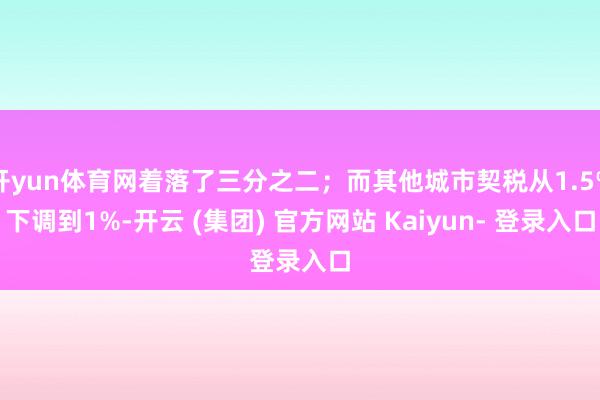 开yun体育网着落了三分之二；而其他城市契税从1.5%下调到1%-开云 (集团) 官方网站 Kaiyun- 登录入口