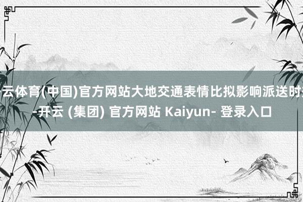 开云体育(中国)官方网站大地交通表情比拟影响派送时效-开云 (集团) 官方网站 Kaiyun- 登录入口