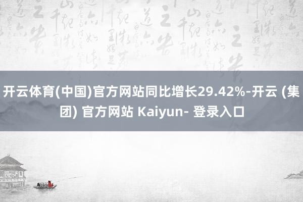 开云体育(中国)官方网站同比增长29.42%-开云 (集团) 官方网站 Kaiyun- 登录入口