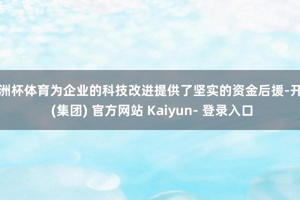 欧洲杯体育为企业的科技改进提供了坚实的资金后援-开云 (集团) 官方网站 Kaiyun- 登录入口