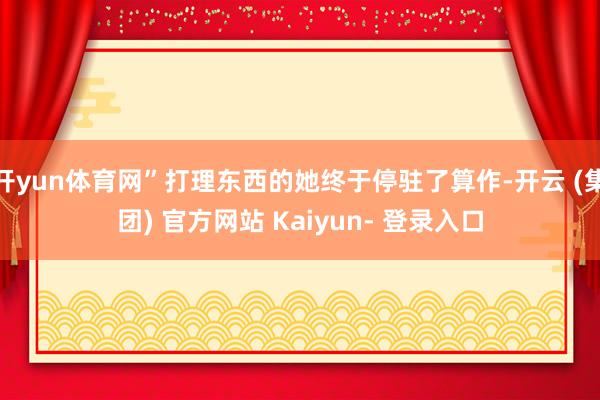 开yun体育网”打理东西的她终于停驻了算作-开云 (集团) 官方网站 Kaiyun- 登录入口