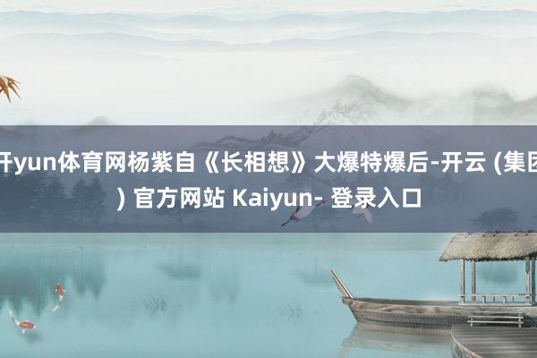 开yun体育网杨紫自《长相想》大爆特爆后-开云 (集团) 官方网站 Kaiyun- 登录入口