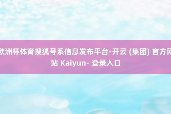 欧洲杯体育搜狐号系信息发布平台-开云 (集团) 官方网站 Kaiyun- 登录入口