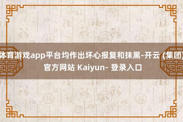 体育游戏app平台均作出坏心报复和抹黑-开云 (集团) 官方网站 Kaiyun- 登录入口