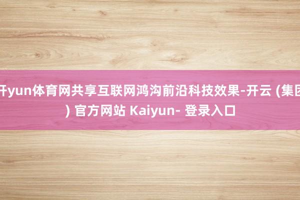 开yun体育网共享互联网鸿沟前沿科技效果-开云 (集团) 官方网站 Kaiyun- 登录入口