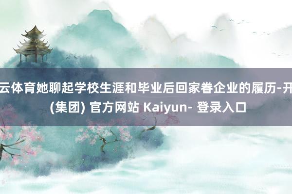 开云体育她聊起学校生涯和毕业后回家眷企业的履历-开云 (集团) 官方网站 Kaiyun- 登录入口