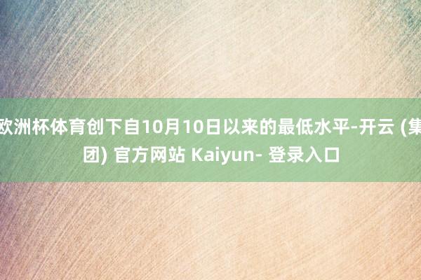 欧洲杯体育创下自10月10日以来的最低水平-开云 (集团) 官方网站 Kaiyun- 登录入口