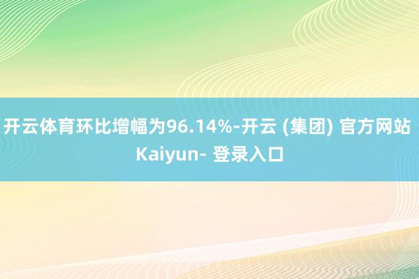 开云体育环比增幅为96.14%-开云 (集团) 官方网站 Kaiyun- 登录入口