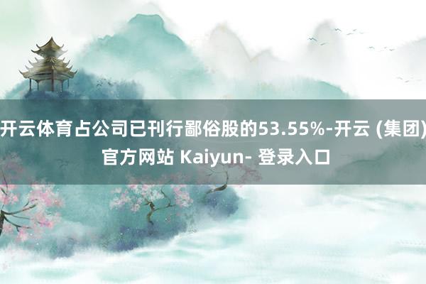 开云体育占公司已刊行鄙俗股的53.55%-开云 (集团) 官方网站 Kaiyun- 登录入口