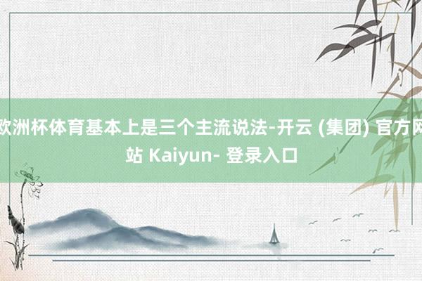 欧洲杯体育基本上是三个主流说法-开云 (集团) 官方网站 Kaiyun- 登录入口