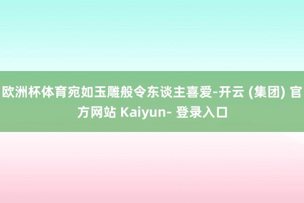 欧洲杯体育宛如玉雕般令东谈主喜爱-开云 (集团) 官方网站 Kaiyun- 登录入口