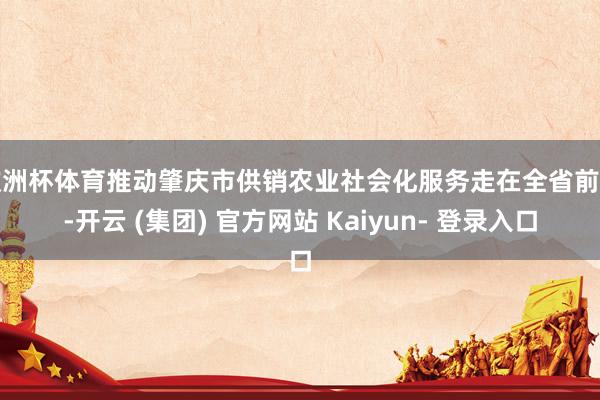 欧洲杯体育推动肇庆市供销农业社会化服务走在全省前方-开云 (集团) 官方网站 Kaiyun- 登录入口