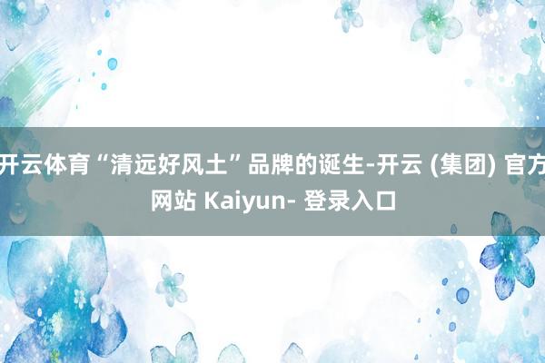 开云体育“清远好风土”品牌的诞生-开云 (集团) 官方网站 Kaiyun- 登录入口