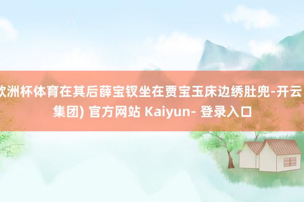 欧洲杯体育在其后薛宝钗坐在贾宝玉床边绣肚兜-开云 (集团) 官方网站 Kaiyun- 登录入口
