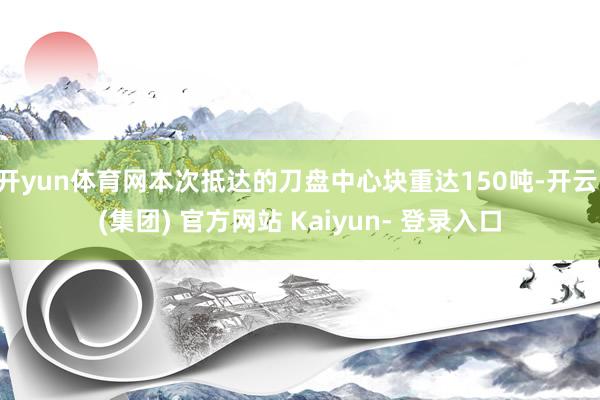 开yun体育网本次抵达的刀盘中心块重达150吨-开云 (集团) 官方网站 Kaiyun- 登录入口