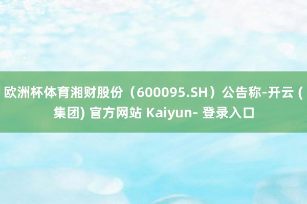 欧洲杯体育湘财股份（600095.SH）公告称-开云 (集团) 官方网站 Kaiyun- 登录入口