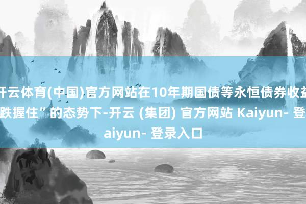 开云体育(中国)官方网站在10年期国债等永恒债券收益率“跌跌握住”的态势下-开云 (集团) 官方网站 Kaiyun- 登录入口