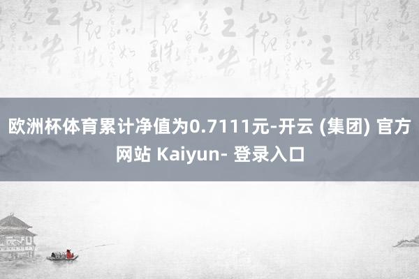 欧洲杯体育累计净值为0.7111元-开云 (集团) 官方网站 Kaiyun- 登录入口