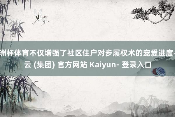 欧洲杯体育不仅增强了社区住户对步履权术的宠爱进度-开云 (集团) 官方网站 Kaiyun- 登录入口