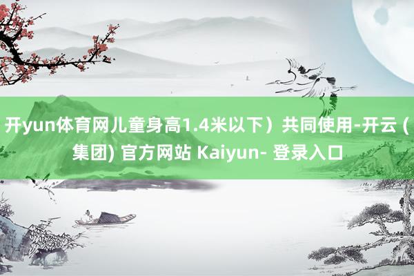 开yun体育网儿童身高1.4米以下）共同使用-开云 (集团) 官方网站 Kaiyun- 登录入口