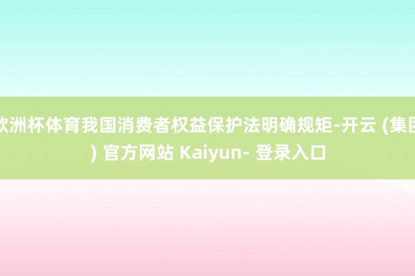 欧洲杯体育我国消费者权益保护法明确规矩-开云 (集团) 官方网站 Kaiyun- 登录入口