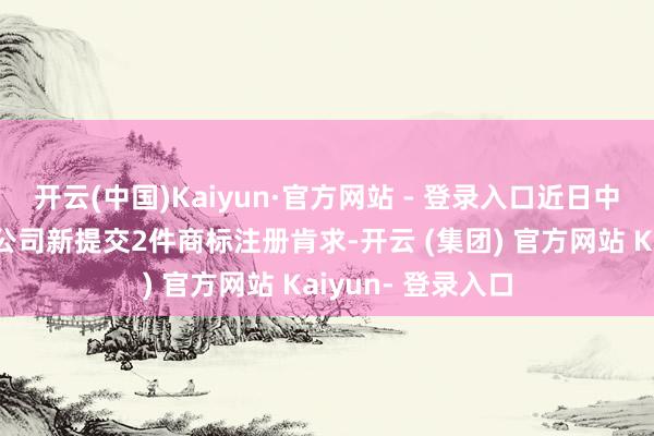 开云(中国)Kaiyun·官方网站 - 登录入口近日中国成立股份有限公司新提交2件商标注册肯求-开云 (集团) 官方网站 Kaiyun- 登录入口