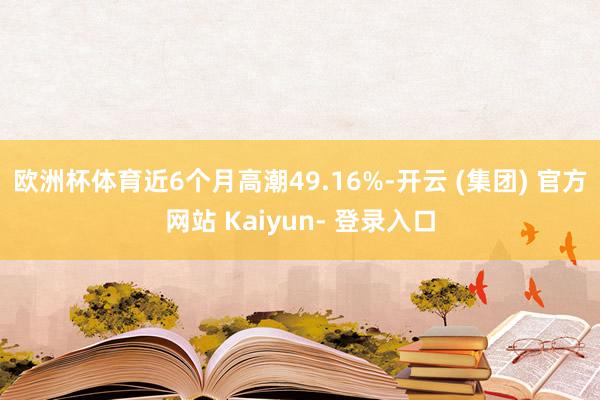 欧洲杯体育近6个月高潮49.16%-开云 (集团) 官方网站 Kaiyun- 登录入口