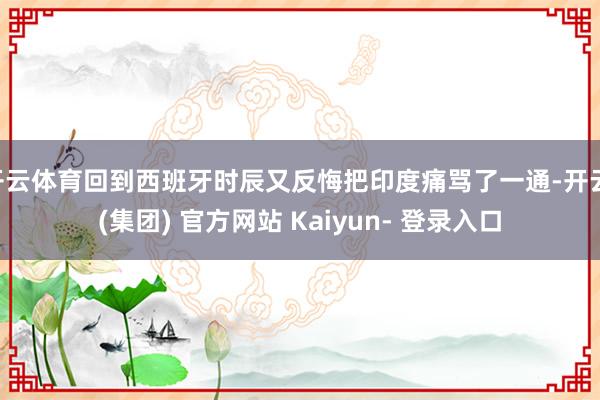 开云体育回到西班牙时辰又反悔把印度痛骂了一通-开云 (集团) 官方网站 Kaiyun- 登录入口