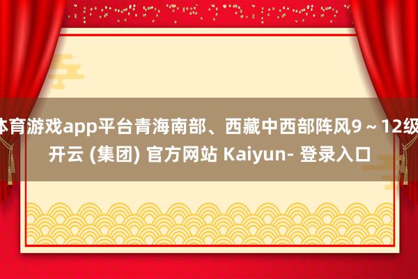 体育游戏app平台青海南部、西藏中西部阵风9～12级-开云 (集团) 官方网站 Kaiyun- 登录入口