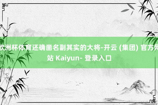 欧洲杯体育还确凿名副其实的大将-开云 (集团) 官方网站 Kaiyun- 登录入口