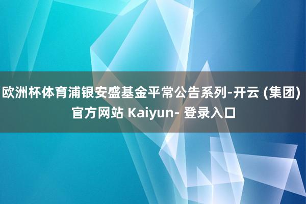 欧洲杯体育浦银安盛基金平常公告系列-开云 (集团) 官方网站 Kaiyun- 登录入口
