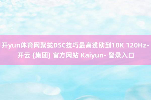 开yun体育网聚拢DSC技巧最高赞助到10K 120Hz-开云 (集团) 官方网站 Kaiyun- 登录入口