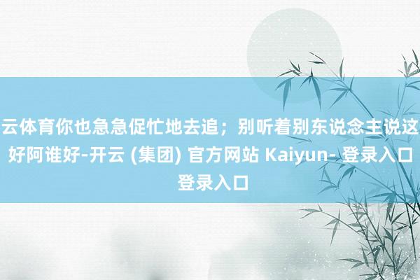 开云体育你也急急促忙地去追；别听着别东说念主说这个好阿谁好-开云 (集团) 官方网站 Kaiyun- 登录入口