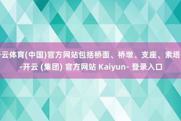 开云体育(中国)官方网站包括桥面、桥墩、支座、索塔等-开云 (集团) 官方网站 Kaiyun- 登录入口