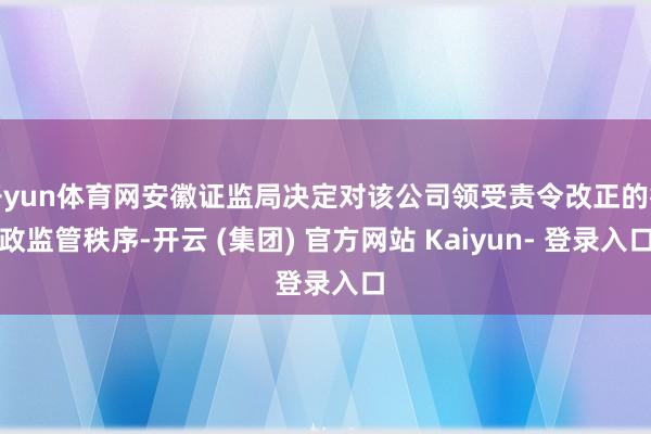 开yun体育网安徽证监局决定对该公司领受责令改正的行政监管秩序-开云 (集团) 官方网站 Kaiyun- 登录入口
