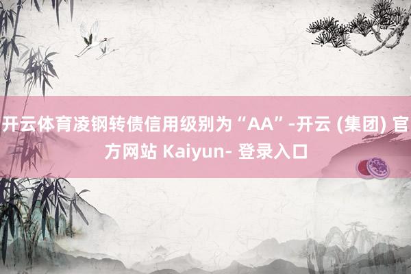 开云体育凌钢转债信用级别为“AA”-开云 (集团) 官方网站 Kaiyun- 登录入口
