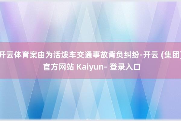 开云体育案由为活泼车交通事故背负纠纷-开云 (集团) 官方网站 Kaiyun- 登录入口