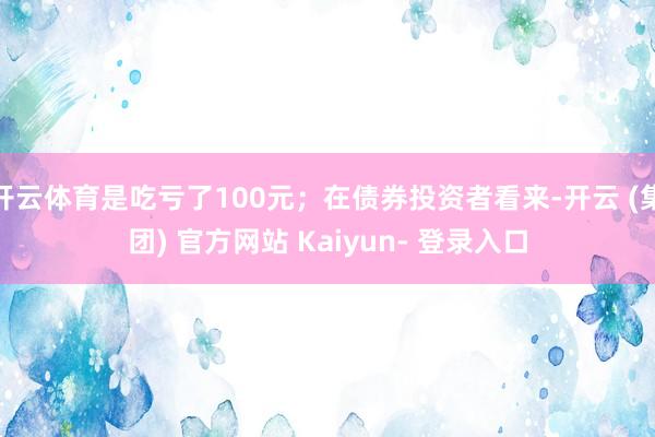 开云体育是吃亏了100元；在债券投资者看来-开云 (集团) 官方网站 Kaiyun- 登录入口