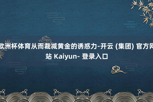 欧洲杯体育从而裁减黄金的诱惑力-开云 (集团) 官方网站 Kaiyun- 登录入口