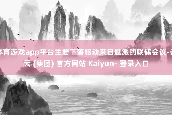 体育游戏app平台主要下落驱动来自鹰派的联储会议-开云 (集团) 官方网站 Kaiyun- 登录入口