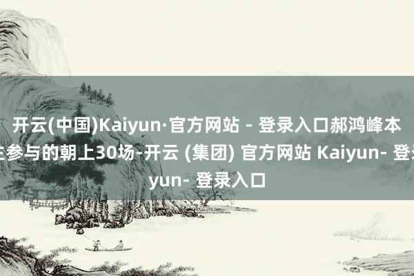 开云(中国)Kaiyun·官方网站 - 登录入口郝鸿峰本东谈主参与的朝上30场-开云 (集团) 官方网站 Kaiyun- 登录入口