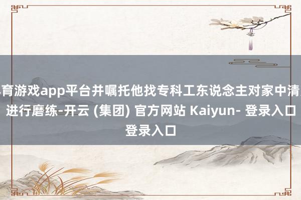 体育游戏app平台并嘱托他找专科工东说念主对家中清爽进行磨练-开云 (集团) 官方网站 Kaiyun- 登录入口